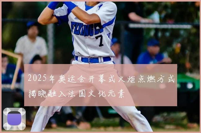 2025年奥运会开幕式火炬点燃方式揭晓融入法国文化元素