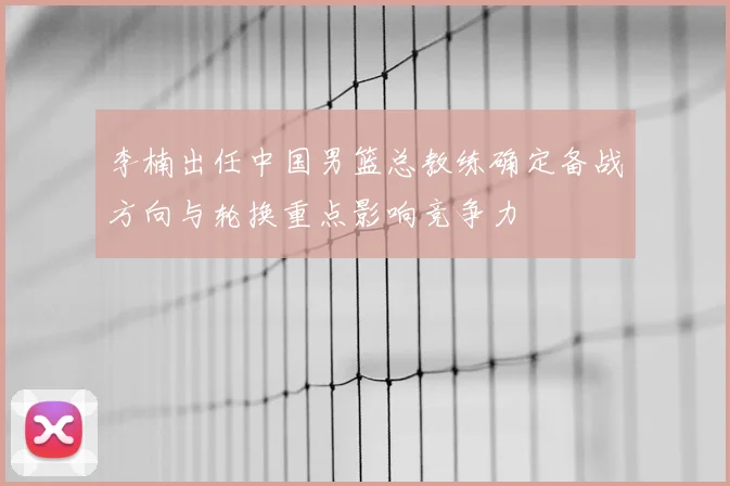 李楠出任中国男篮总教练确定备战方向与轮换重点影响竞争力