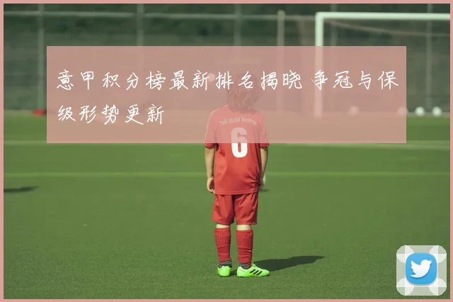 意甲积分榜最新排名揭晓 争冠与保级形势更新