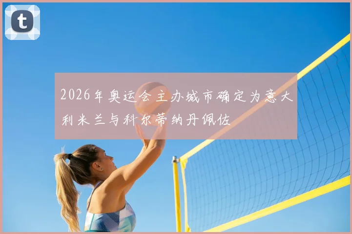2026年奥运会主办城市确定为意大利米兰与科尔蒂纳丹佩佐