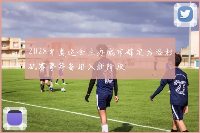 2028年奥运会主办城市确定为洛杉矶赛事筹备进入新阶段