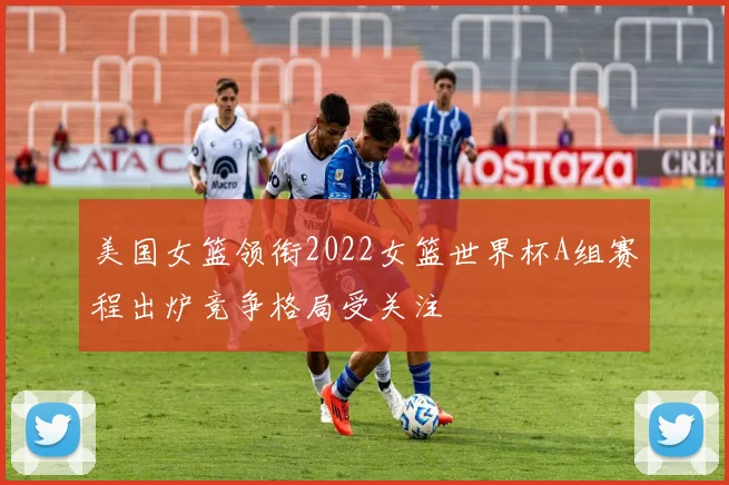 美国女篮领衔2022女篮世界杯A组赛程出炉竞争格局受关注