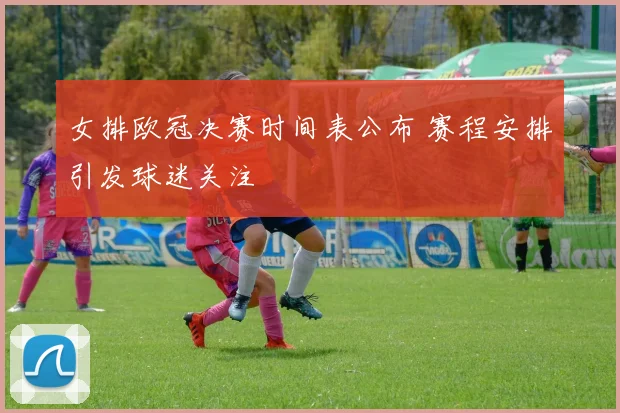 女排欧冠决赛时间表公布 赛程安排引发球迷关注