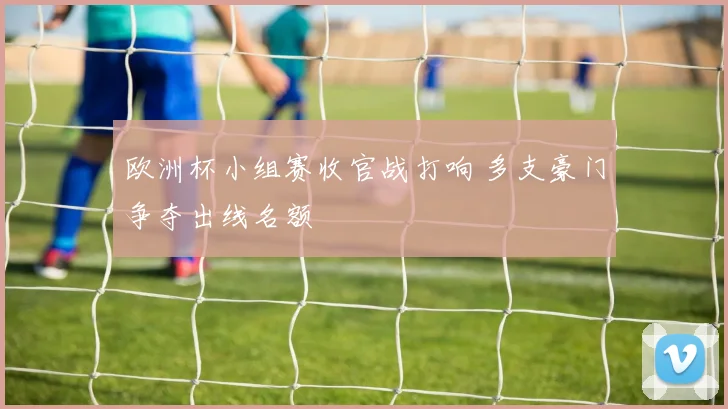 欧洲杯小组赛收官战打响 多支豪门争夺出线名额