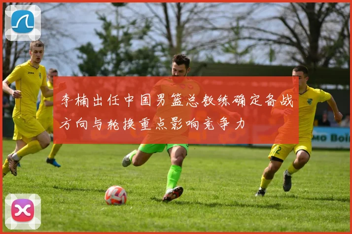 李楠出任中国男篮总教练确定备战方向与轮换重点影响竞争力