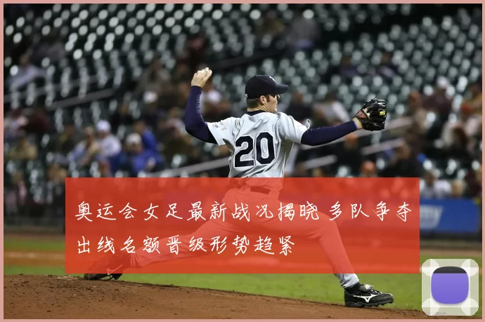 奥运会女足最新战况揭晓 多队争夺出线名额晋级形势趋紧