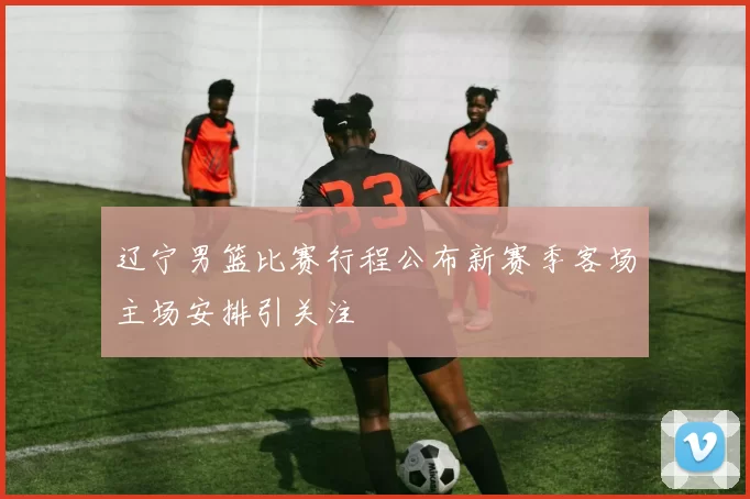 辽宁男篮比赛行程公布新赛季客场主场安排引关注