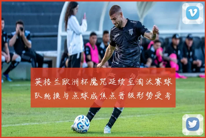 英格兰欧洲杯魔咒延续至淘汰赛球队轮换与点球成焦点晋级形势受考验