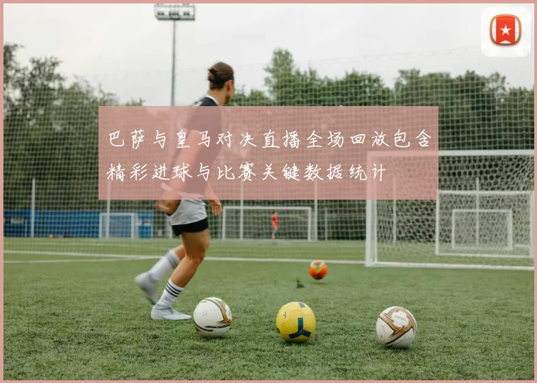 巴萨与皇马对决直播全场回放包含精彩进球与比赛关键数据统计