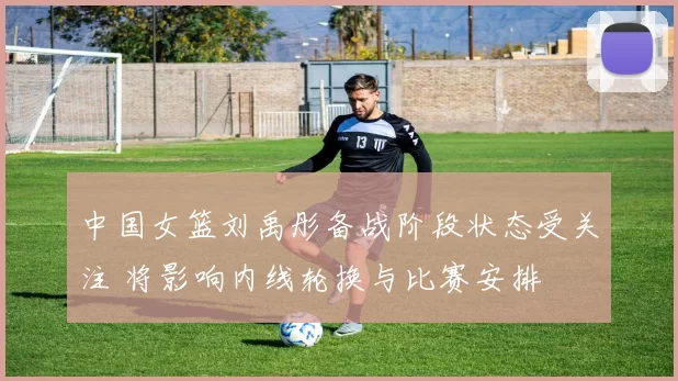 中国女篮刘禹彤备战阶段状态受关注 将影响内线轮换与比赛安排