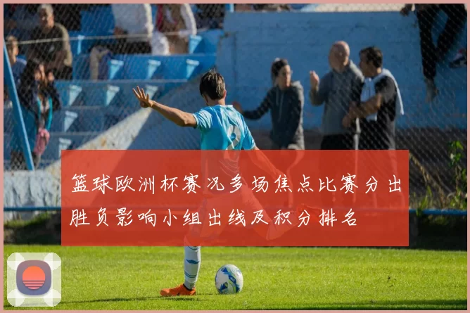 篮球欧洲杯赛况多场焦点比赛分出胜负影响小组出线及积分排名