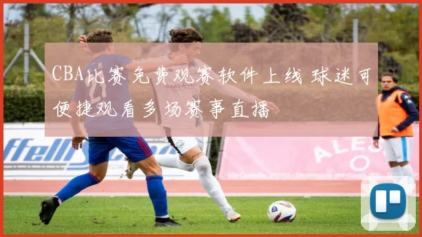 CBA比赛免费观赛软件上线 球迷可便捷观看多场赛事直播