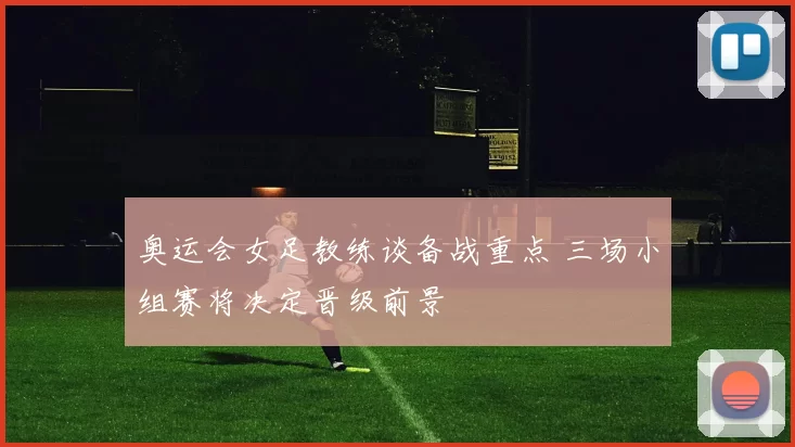 奥运会女足教练谈备战重点 三场小组赛将决定晋级前景