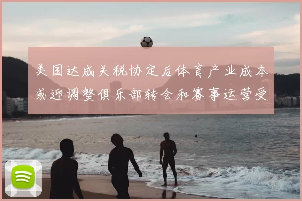 美国达成关税协定后体育产业成本或迎调整俱乐部转会和赛事运营受关注