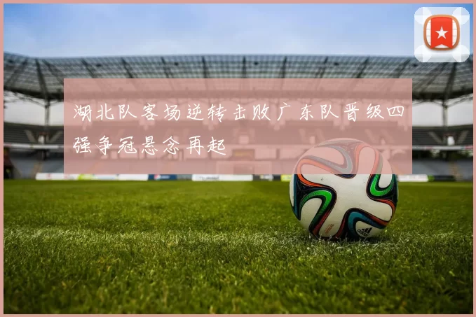 湖北队客场逆转击败广东队晋级四强争冠悬念再起