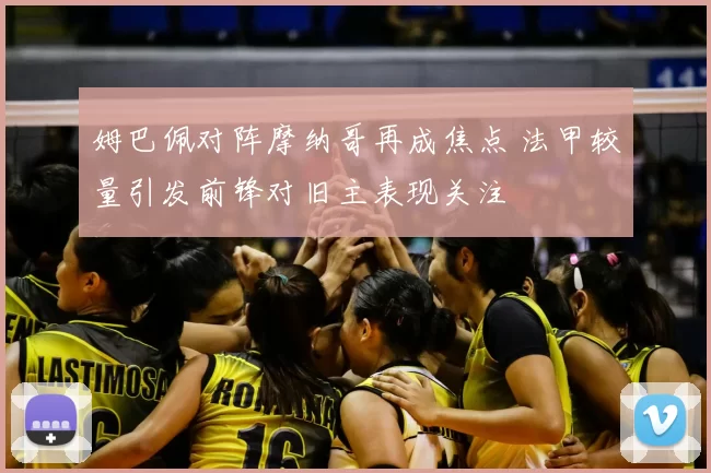 姆巴佩对阵摩纳哥再成焦点 法甲较量引发前锋对旧主表现关注