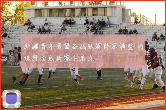 新疆青年男篮备战联赛阵容调整 训练磨合成新赛季看点