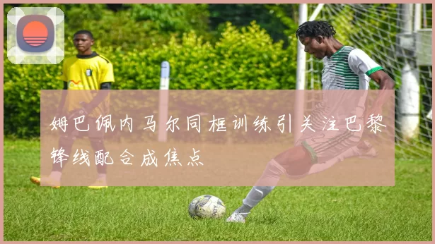 姆巴佩内马尔同框训练引关注巴黎锋线配合成焦点