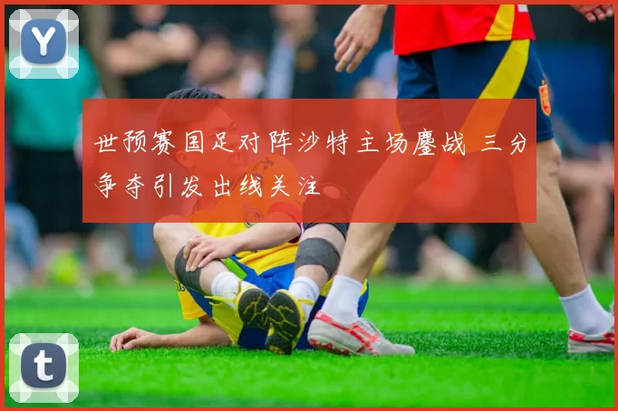 世预赛国足对阵沙特主场鏖战 三分争夺引发出线关注