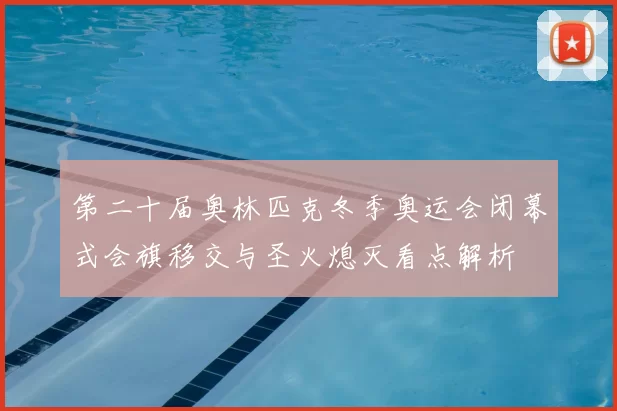 第二十届奥林匹克冬季奥运会闭幕式会旗移交与圣火熄灭看点解析