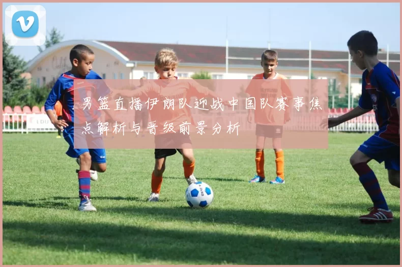 男篮直播伊朗队迎战中国队赛事焦点解析与晋级前景分析