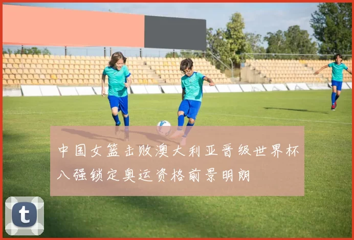 中国女篮击败澳大利亚晋级世界杯八强锁定奥运资格前景明朗