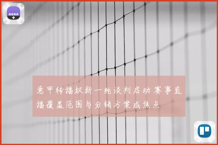意甲转播权新一轮谈判启动 赛事直播覆盖范围与分销方案成焦点
