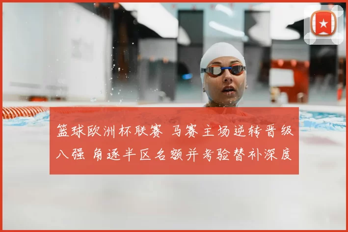 篮球欧洲杯联赛 马赛主场逆转晋级八强 角逐半区名额并考验替补深度
