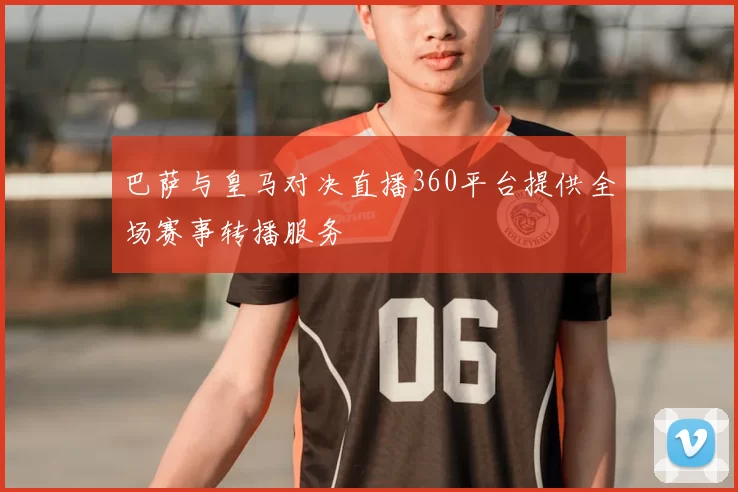 巴萨与皇马对决直播360平台提供全场赛事转播服务