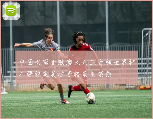 中国女篮击败澳大利亚晋级世界杯八强锁定奥运资格前景明朗