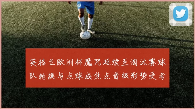 英格兰欧洲杯魔咒延续至淘汰赛球队轮换与点球成焦点晋级形势受考验