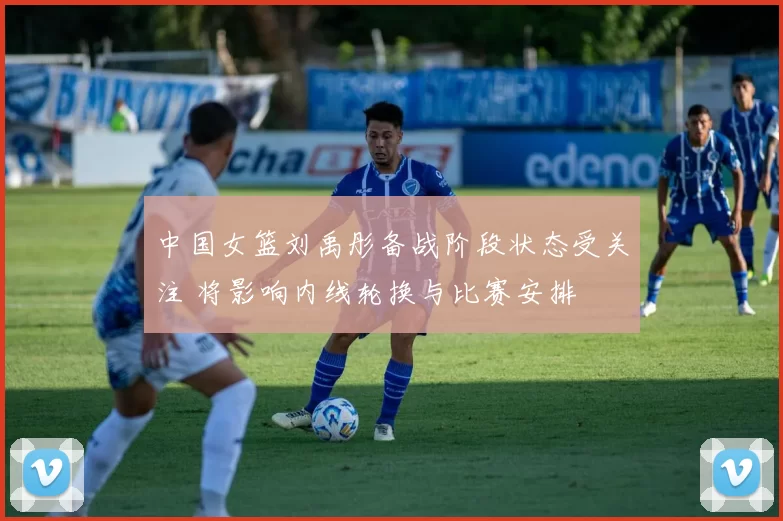 中国女篮刘禹彤备战阶段状态受关注 将影响内线轮换与比赛安排