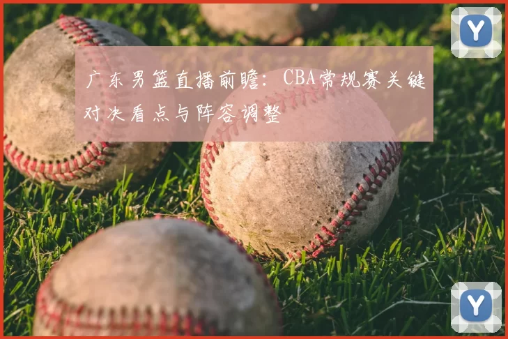 广东男篮直播前瞻：CBA常规赛关键对决看点与阵容调整