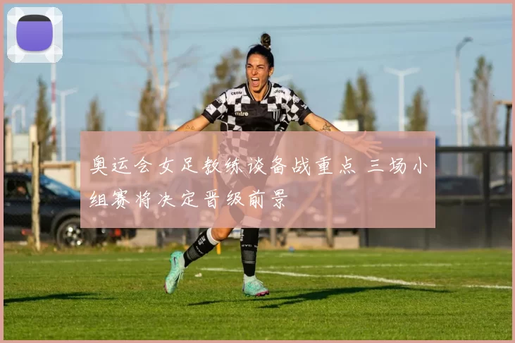 奥运会女足教练谈备战重点 三场小组赛将决定晋级前景
