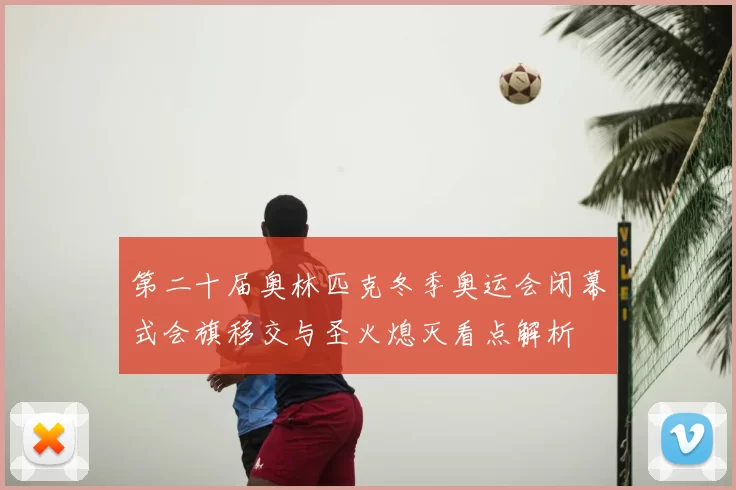 第二十届奥林匹克冬季奥运会闭幕式会旗移交与圣火熄灭看点解析
