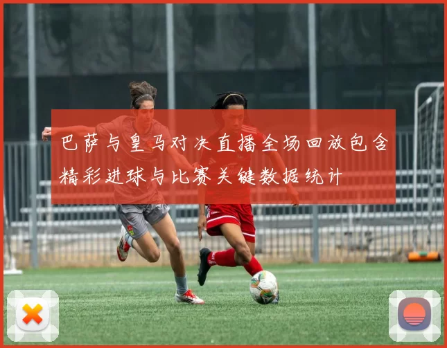 巴萨与皇马对决直播全场回放包含精彩进球与比赛关键数据统计