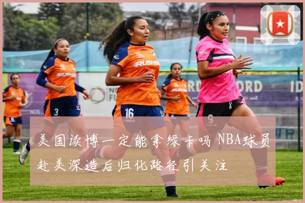 美国读博一定能拿绿卡吗 NBA球员赴美深造后归化路径引关注